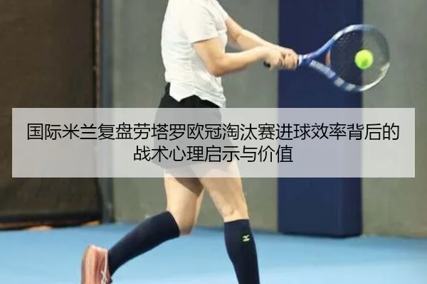 国际米兰复盘劳塔罗欧冠淘汰赛进球效率背后的战术心理启示与价值
